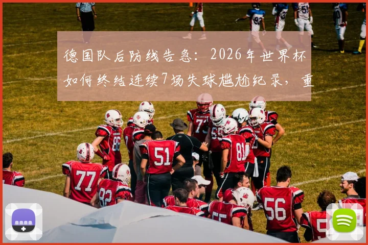 德国队后防线告急:2026年世界杯如何终结连续7场失球尴尬纪录,重回2014决赛零封巅峰