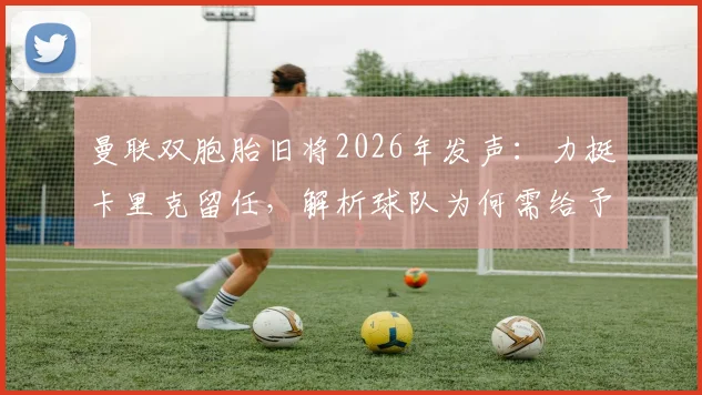 曼联双胞胎旧将2026年发声：力挺卡里克留任，解析球队为何需给予主教练成长时间