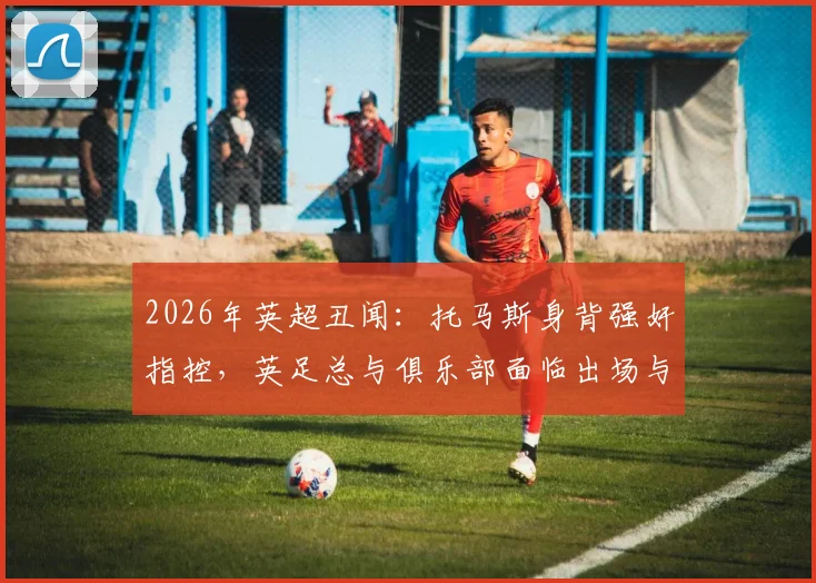 2026年英超丑闻：托马斯身背强奸指控，英足总与俱乐部面临出场与握手难题