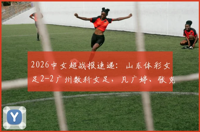 2026中女超战报速递：山东体彩女足2-2广州数科女足，凡广婷、张克璨破门，赛后数据与战术解读