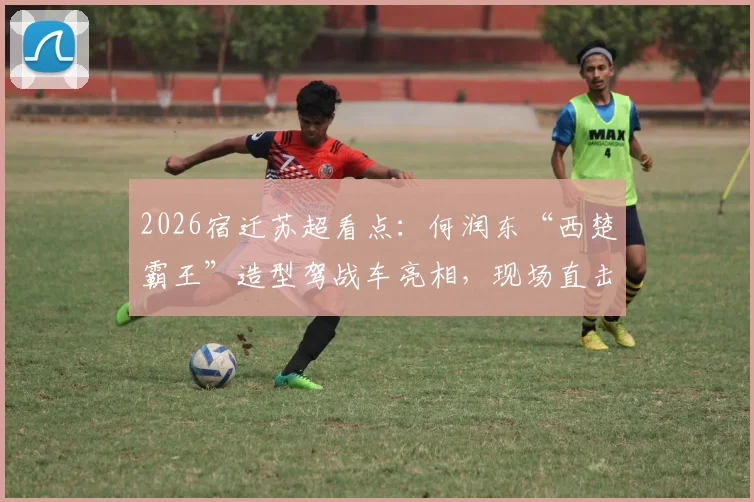2026宿迁苏超看点：何润东“西楚霸王”造型驾战车亮相，现场直击与赛事解析