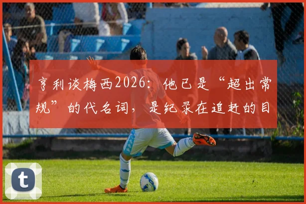亨利谈梅西2026:他已是“超出常规”的代名词,是纪录在追赶的目标