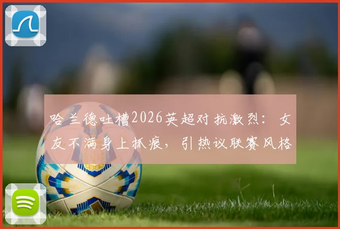 哈兰德吐槽2026英超对抗激烈：女友不满身上抓痕，引热议联赛风格是否过于粗野