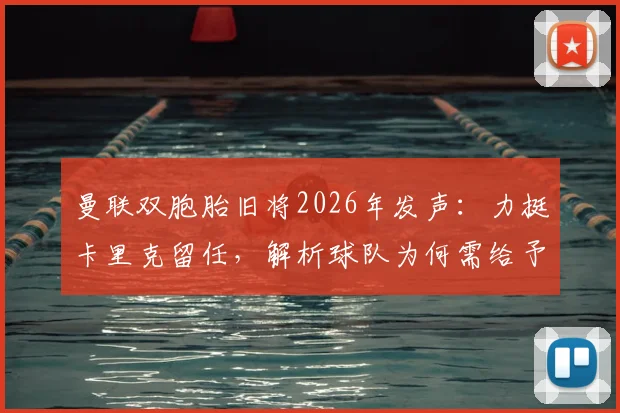 曼联双胞胎旧将2026年发声:力挺卡里克留任,解析球队为何需给予主教练成长时间