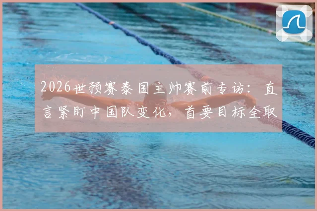 2026世预赛泰国主帅赛前专访：直言紧盯中国队变化，首要目标全取三分，背后战术思路解析