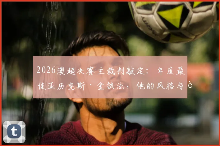 2026澳超决赛主裁判敲定:年度最佳亚历克斯·金执法,他的风格与过往关键判罚回顾