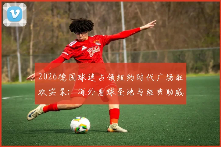 2026德国球迷占领纽约时代广场狂欢实录:海外看球圣地与经典助威歌曲盘点