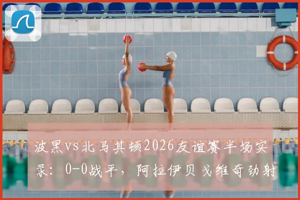 波黑vs北马其顿2026友谊赛半场实录:0-0战平,阿拉伊贝戈维奇劲射击中门框解析