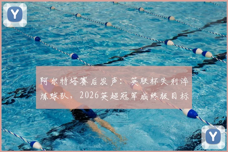阿尔特塔赛后发声:英联杯失利淬炼球队,2026英超冠军成终极目标,深度剖析枪手争冠心路历程