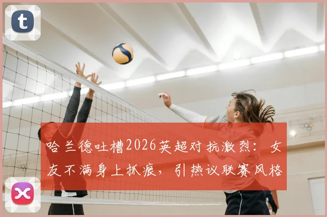 哈兰德吐槽2026英超对抗激烈:女友不满身上抓痕,引热议联赛风格是否过于粗野