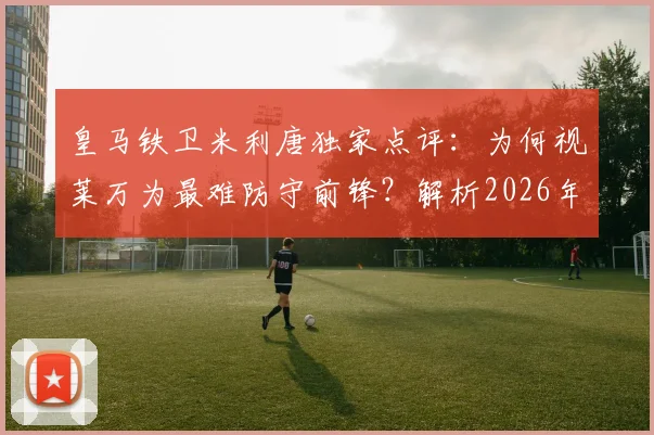 皇马铁卫米利唐独家点评:为何视莱万为最难防守前锋?解析2026年欧冠对决拜仁取胜关键