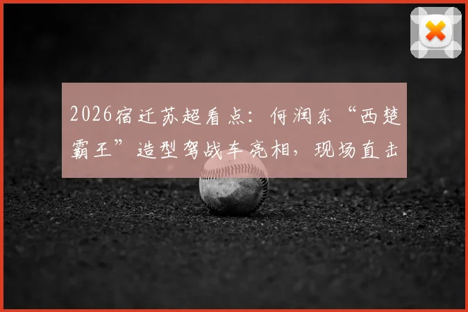 2026宿迁苏超看点:何润东“西楚霸王”造型驾战车亮相,现场直击与赛事解析