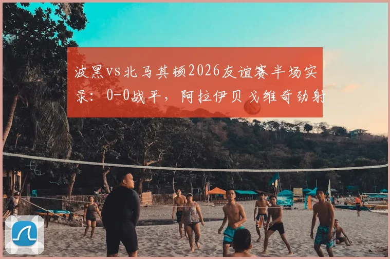 波黑vs北马其顿2026友谊赛半场实录：0-0战平，阿拉伊贝戈维奇劲射击中门框解析