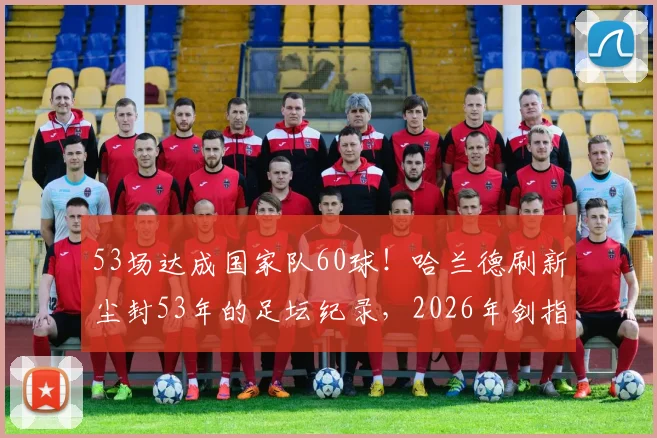 53场达成国家队60球！哈兰德刷新尘封53年的足坛纪录，2026年剑指更多历史