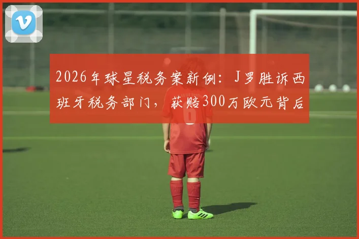 2026年球星税务案新例:J罗胜诉西班牙税务部门,获赔300万欧元背后解析