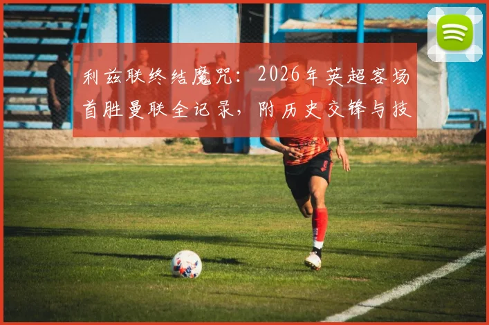 利兹联终结魔咒:2026年英超客场首胜曼联全记录,附历史交锋与技术统计深度分析