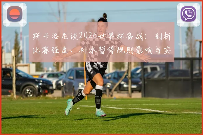 斯卡洛尼谈2026世界杯备战:剖析比赛强度、补水暂停规则影响与实战经验