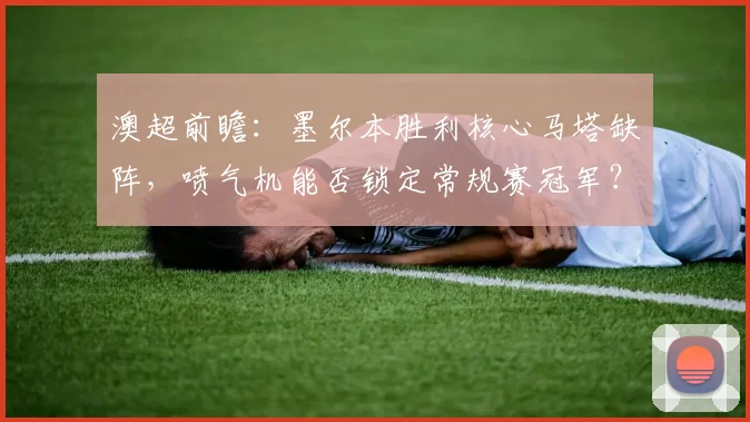 澳超前瞻:墨尔本胜利核心马塔缺阵,喷气机能否锁定常规赛冠军?