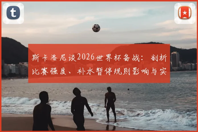 斯卡洛尼谈2026世界杯备战：剖析比赛强度、补水暂停规则影响与实战经验